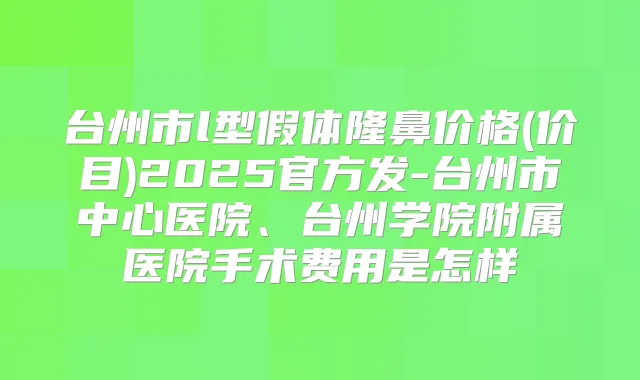 台州市l型假体隆鼻价格(价目)2025官方发-台州市中心医院、台州学院附属医院手术费用是怎样