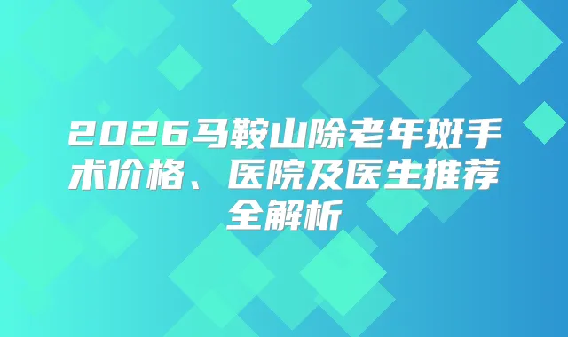 2026马鞍山除老年斑手术价格、医院及医生推荐全解析