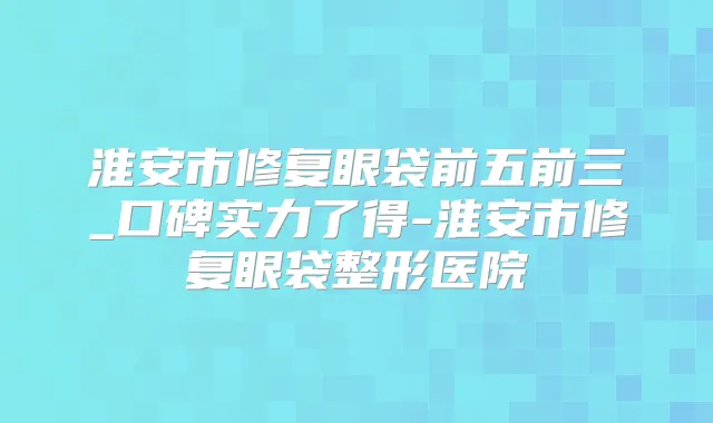 淮安市修复眼袋前五前三_口碑实力了得-淮安市修复眼袋整形医院