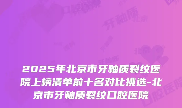 2025年北京市牙釉质裂纹医院上榜清单前十名对比挑选-北京市牙釉质裂纹口腔医院