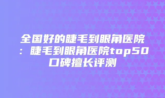 全国好的睫毛到眼角医院：睫毛到眼角医院top50口碑擅长评测
