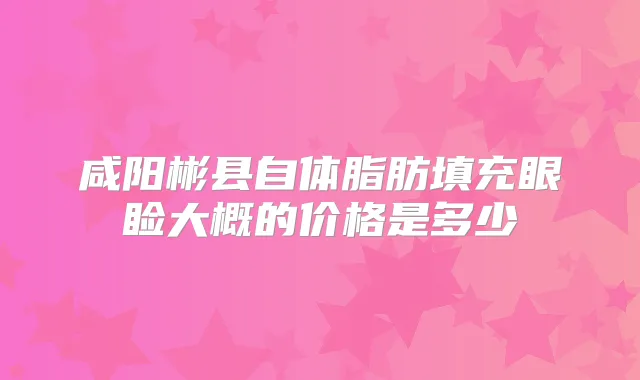 咸阳彬县自体脂肪填充眼睑大概的价格是多少