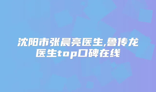 沈阳市张晨亮医生,鲁传龙医生top口碑在线