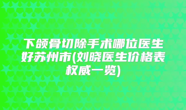 下颌骨切除手术哪位医生好苏州市(刘晓医生价格表一览)