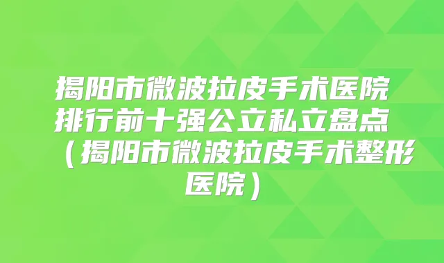揭阳市微波拉皮手术医院排行前十强公立私立盘点（揭阳市微波拉皮手术整形医院）