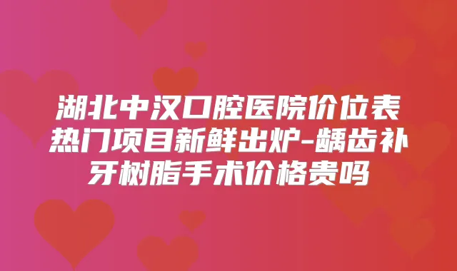 湖北中汉口腔医院价位表热门项目新鲜出炉-龋齿补牙树脂手术价格贵吗
