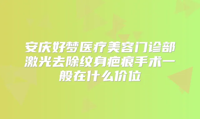 安庆好梦医疗美容门诊部激光去除纹身疤痕手术一般在什么价位