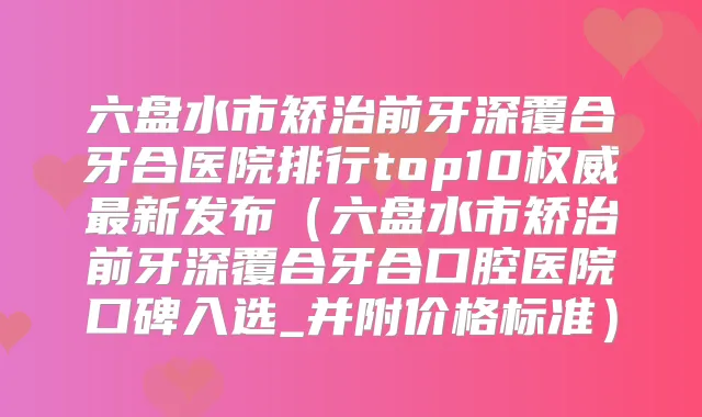 六盘水市矫治前牙深覆合牙合医院排行top10新发布（六盘水市矫治前牙深覆合牙合口腔医院口碑入选_并附价格标准）
