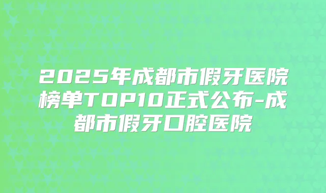 2025年成都市假牙医院榜单TOP10正式公布-成都市假牙口腔医院