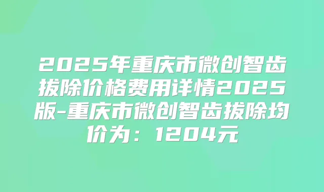 2025年重庆市微创智齿拔除价格费用详情2025版-重庆市微创智齿拔除均价为：1204元