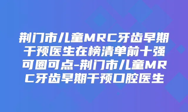 荆门市儿童MRC牙齿早期干预医生在榜清单前十强可圈可点-荆门市儿童MRC牙齿早期干预口腔医生