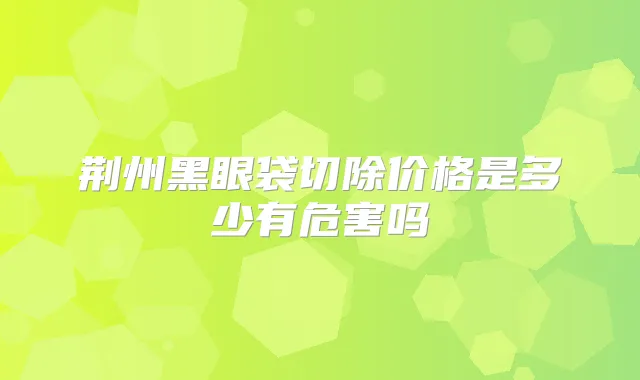 荆州黑眼袋切除价格是多少有危害吗
