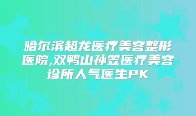 哈尔滨超龙医疗美容整形医院,双鸭山孙笠医疗美容诊所人气医生PK