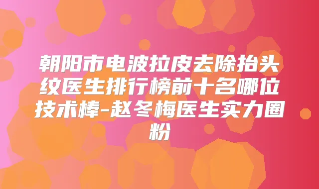 朝阳市电波拉皮去除抬头纹医生排行榜前十名哪位技术棒-赵冬梅医生实力圈粉