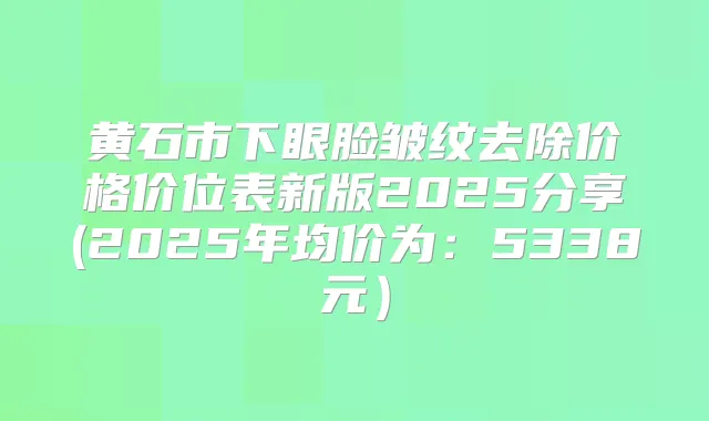 黄石市下眼脸皱纹去除价格价位表新版2025分享(2025年均价为:5338元)