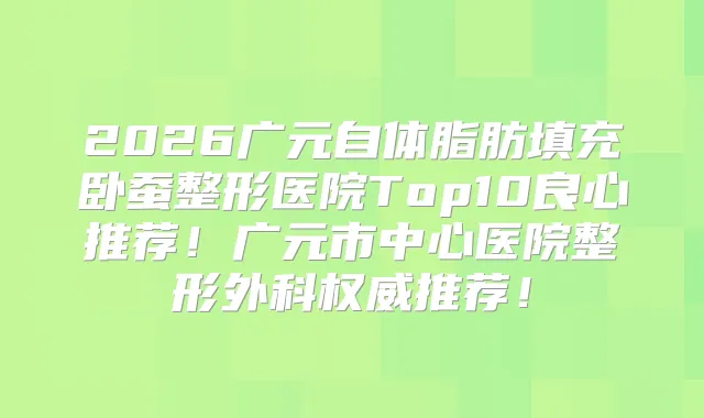2026广元自体脂肪填充卧蚕整形医院Top10良心推荐！广元市中心医院整形外科推荐！