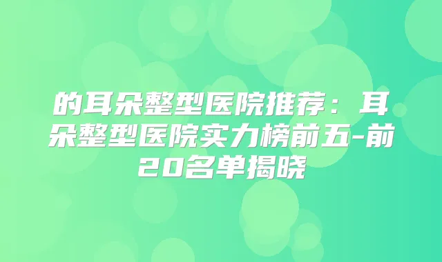 的耳朵整型医院推荐：耳朵整型医院实力榜前五-前20名单揭晓