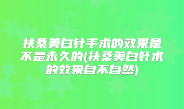 扶桑美白针手术的效果是不是永久的(扶桑美白针术的效果自不自然)