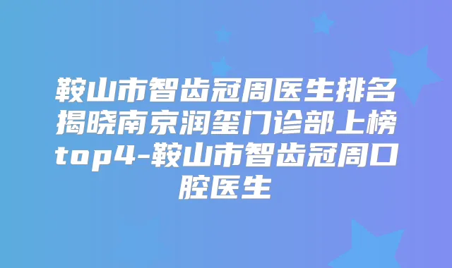 鞍山市智齿冠周医生排名揭晓南京润玺门诊部上榜top4-鞍山市智齿冠周口腔医生