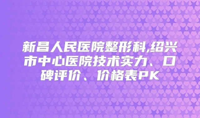 新昌人民医院整形科,绍兴市中心医院技术实力、口碑评价、价格表PK