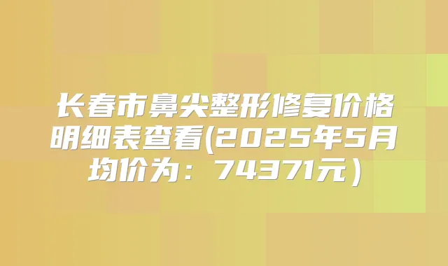 长春市鼻尖整形修复价格明细表查看(2025年5月均价为：74371元）