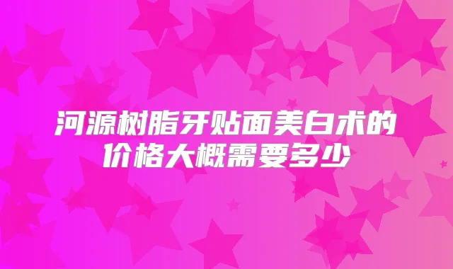 河源树脂牙贴面美白术的价格大概需要多少