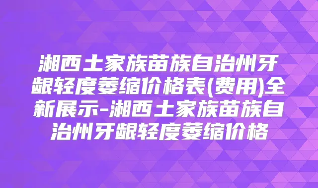 湘西土家族苗族自治州牙龈轻度萎缩价格表(费用)全新展示-湘西土家族苗族自治州牙龈轻度萎缩价格