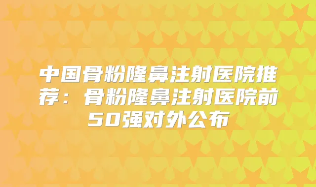 中国骨粉隆鼻注射医院推荐：骨粉隆鼻注射医院前50强对外公布