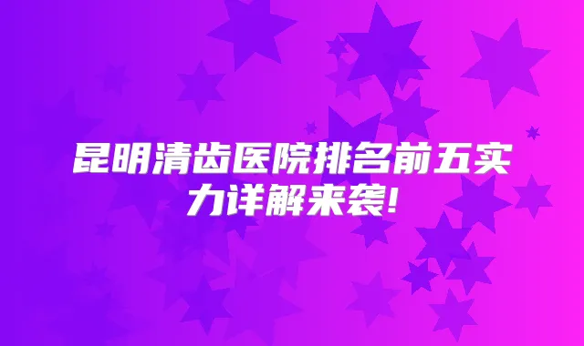 昆明清齿医院排名前五实力详解来袭!