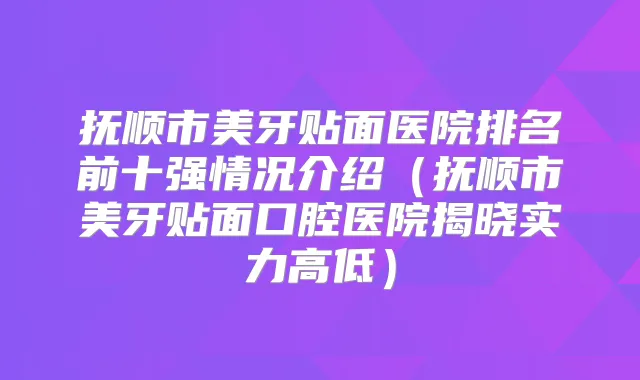 抚顺市美牙贴面医院排名前十强情况介绍（抚顺市美牙贴面口腔医院揭晓实力高低）