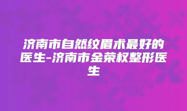 济南市自然纹眉术好的医生-济南市金荣权整形医生