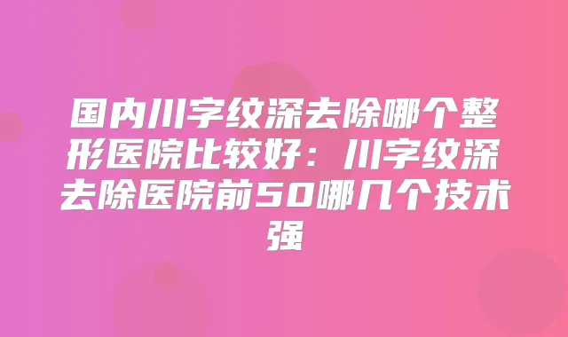 国内川字纹深去除哪个整形医院比较好：川字纹深去除医院前50哪几个技术强