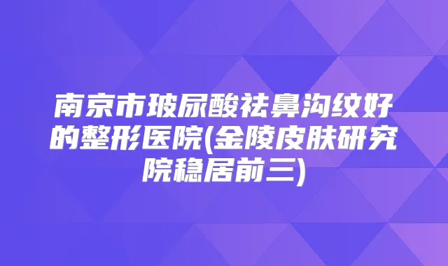 南京市玻尿酸祛鼻沟纹好的整形医院(金陵皮肤研究院稳居前三)