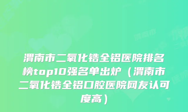 渭南市二氧化锆全铝医院排名榜top10强名单出炉（渭南市二氧化锆全铝口腔医院网友认可度高）