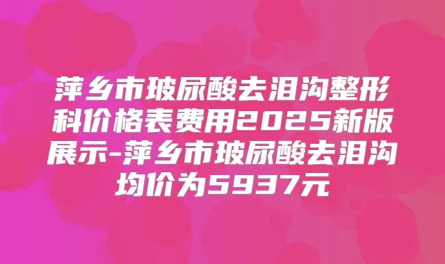 萍乡市玻尿酸去泪沟整形科价格表费用2025新版展示-萍乡市玻尿酸去泪沟均价为5937元
