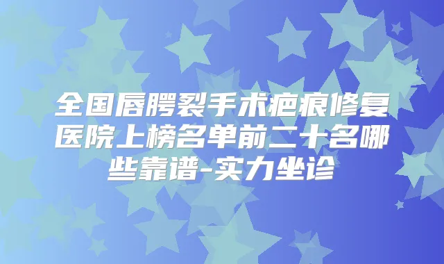 全国唇腭裂手术疤痕修复医院上榜名单前二十名哪些靠谱-实力坐诊