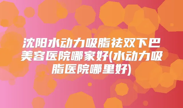 沈阳水动力吸脂祛双下巴美容医院哪家好(水动力吸脂医院哪里好)