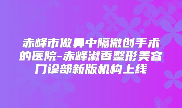 赤峰市做鼻中隔微创手术的医院-赤峰淑香整形美容门诊部新版机构上线