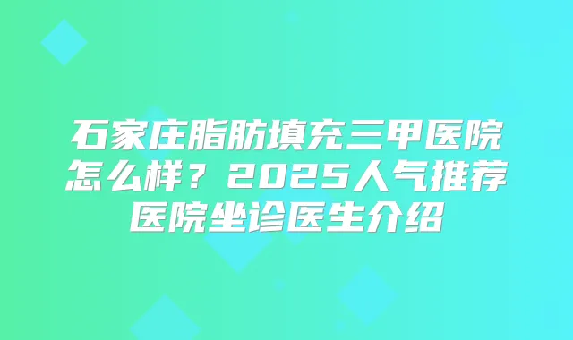 石家庄脂肪填充三甲医院怎么样？2025人气推荐医院坐诊医生介绍