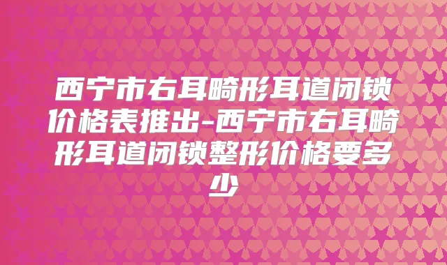 西宁市右耳畸形耳道闭锁价格表推出-西宁市右耳畸形耳道闭锁整形价格要多少