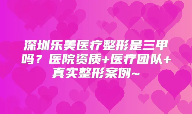 深圳乐美医疗整形是三甲吗?医院资质+医疗团队+真实整形案例~