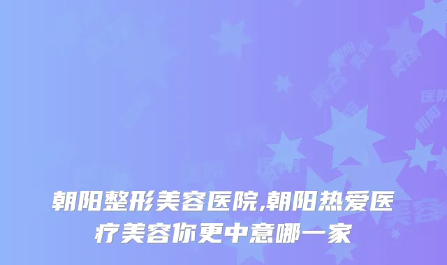 朝阳整形美容医院,朝阳热爱医疗美容你更中意哪一家