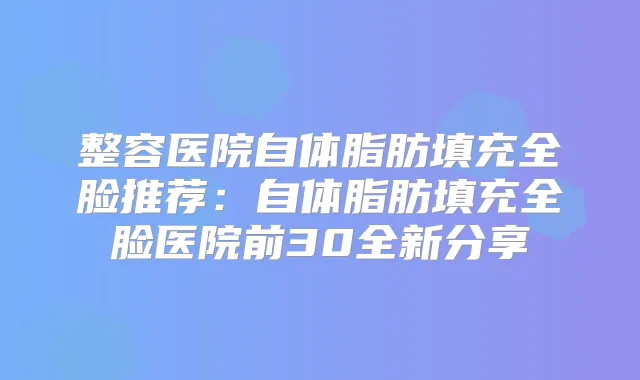 整容医院自体脂肪填充全脸推荐：自体脂肪填充全脸医院前30全新分享