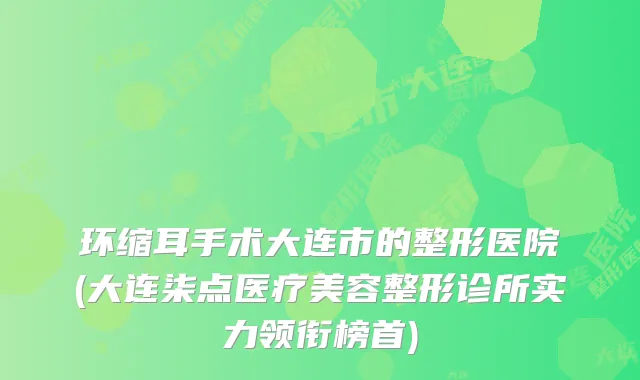 环缩耳手术大连市的整形医院(大连柒点医疗美容整形诊所实力领衔榜首)