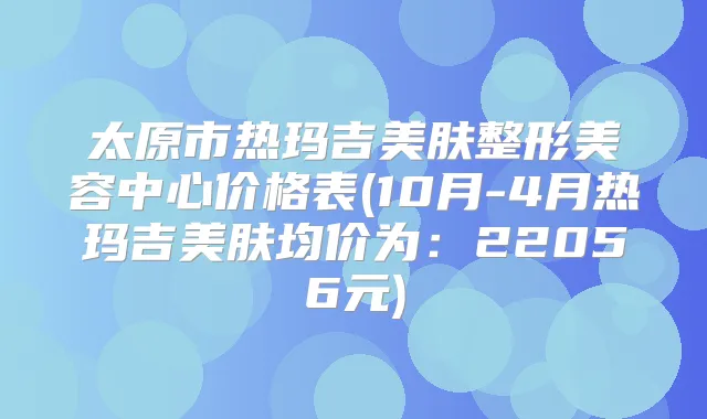 太原市热玛吉美肤整形美容中心价格表(10月-4月热玛吉美肤均价为:22056元)