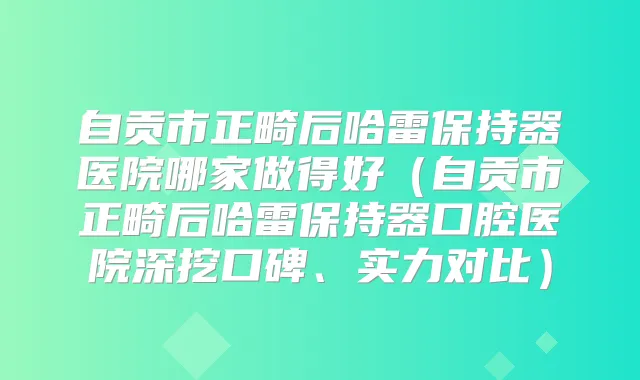 自贡市正畸后哈雷保持器医院哪家做得好(自贡市正畸后哈雷保持器口腔医院深挖口碑、实力对比)