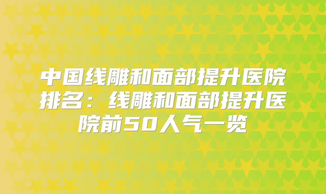 中国线雕和面部提升医院排名：线雕和面部提升医院前50人气一览