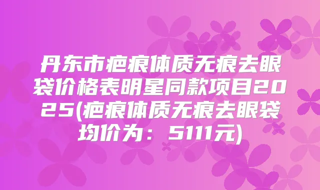 丹东市疤痕体质无痕去眼袋价格表明星同款项目2025(疤痕体质无痕去眼袋均价为：5111元)