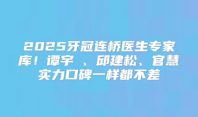 2025牙冠连桥医生专家库！谭宇堃、邱建松、官慧实力口碑一样都不差