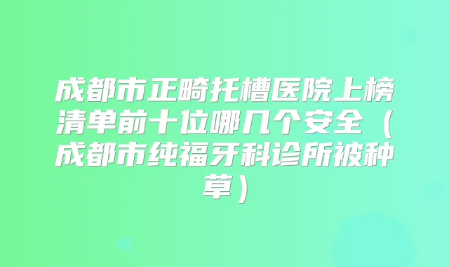 成都市正畸托槽医院上榜清单前十位哪几个安全（成都市纯福牙科诊所被种草）